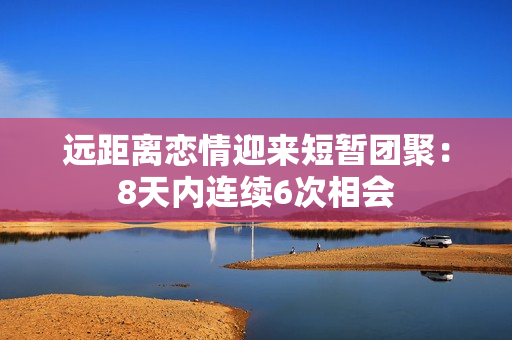 远距离恋情迎来短暂团聚：8天内连续6次相会