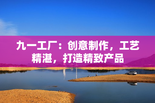 九一工厂：创意制作，工艺精湛，打造精致产品