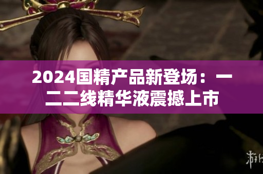 2024国精产品新登场：一二二线精华液震撼上市