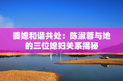 婆媳和谐共处：陈淑蓉与她的三位媳妇关系揭秘