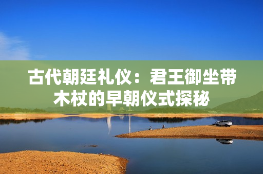 古代朝廷礼仪：君王御坐带木杖的早朝仪式探秘