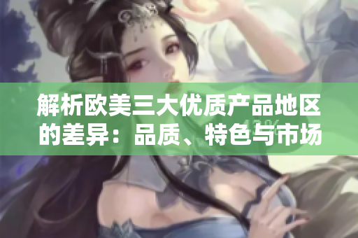 解析欧美三大优质产品地区的差异：品质、特色与市场影响分析