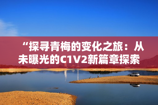 “探寻青梅的变化之旅：从未曝光的C1V2新篇章探索”