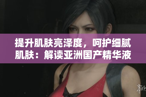 提升肌肤亮泽度，呵护细腻肌肤：解读亚洲国产精华液的神奇护肤力量