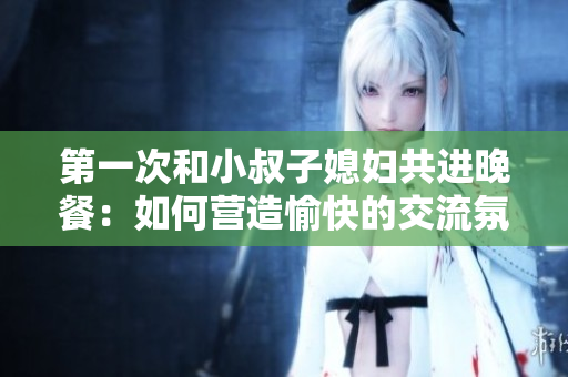 第一次和小叔子媳妇共进晚餐：如何营造愉快的交流氛围？