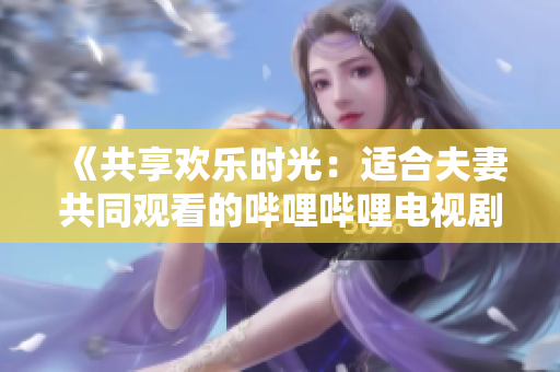 《共享欢乐时光：适合夫妻共同观看的哔哩哔哩电视剧推荐》