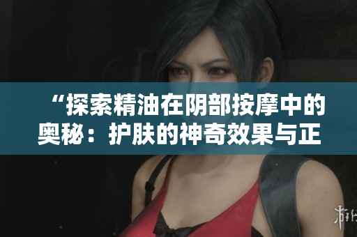 “探索精油在阴部按摩中的奥秘：护肤的神奇效果与正确使用方法”