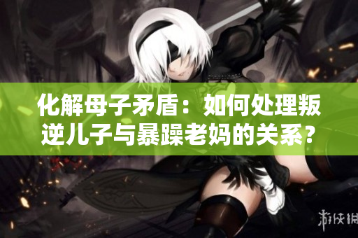 化解母子矛盾：如何处理叛逆儿子与暴躁老妈的关系？