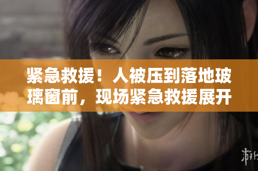 紧急救援！人被压到落地玻璃窗前，现场紧急救援展开！