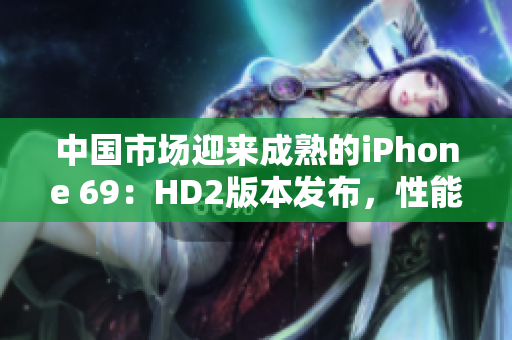 中国市场迎来成熟的iPhone 69：HD2版本发布，性能全面提升