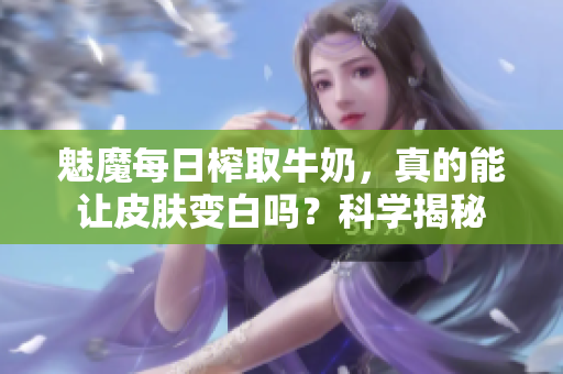 魅魔每日榨取牛奶，真的能让皮肤变白吗？科学揭秘