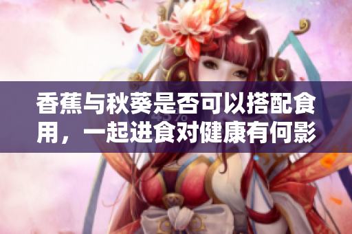 香蕉与秋葵是否可以搭配食用，一起进食对健康有何影响？