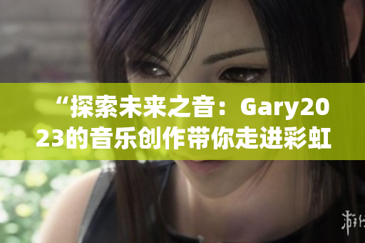 “探索未来之音：Gary2023的音乐创作带你走进彩虹的奇妙世界”