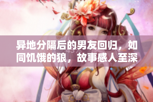 异地分隔后的男友回归，如同饥饿的狼，故事感人至深