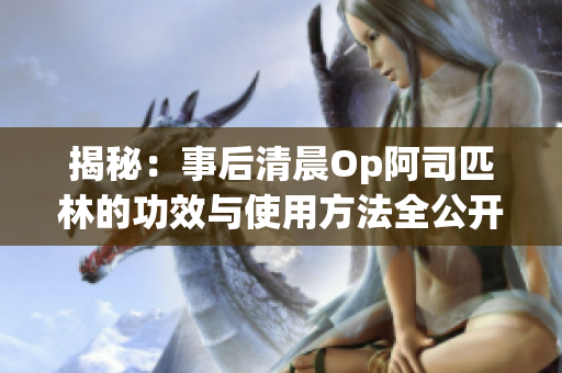 揭秘：事后清晨Op阿司匹林的功效与使用方法全公开！立即免费阅读获取健康贴士！