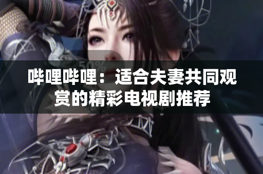哔哩哔哩：适合夫妻共同观赏的精彩电视剧推荐