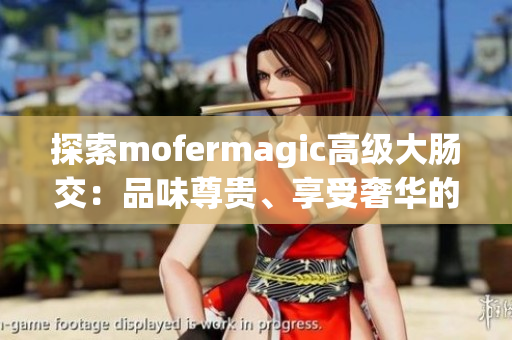 探索mofermagic高级大肠交：品味尊贵、享受奢华的体验