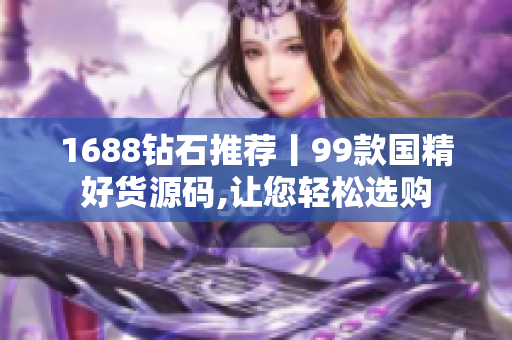 1688钻石推荐丨99款国精好货源码,让您轻松选购