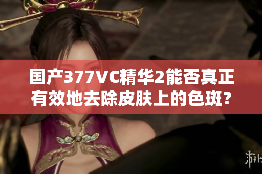 国产377VC精华2能否真正有效地去除皮肤上的色斑？