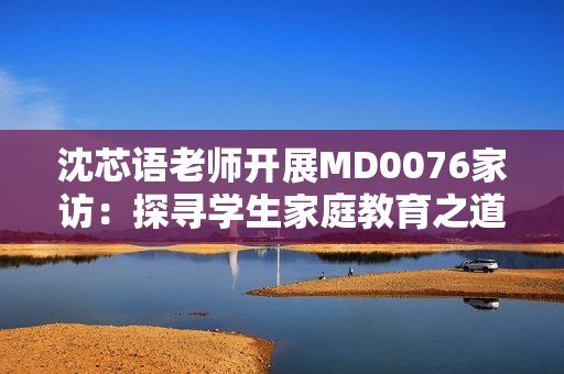 沈芯语老师开展MD0076家访：探寻学生家庭教育之道