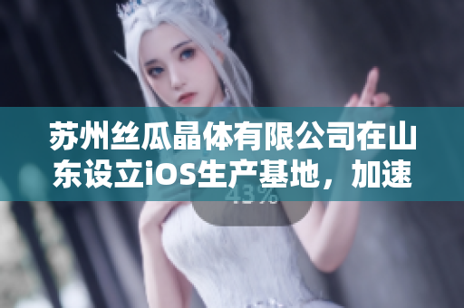 苏州丝瓜晶体有限公司在山东设立iOS生产基地，加速产业升级