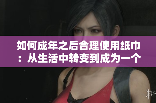 如何成年之后合理使用纸巾：从生活中转变到成为一个负责任的人