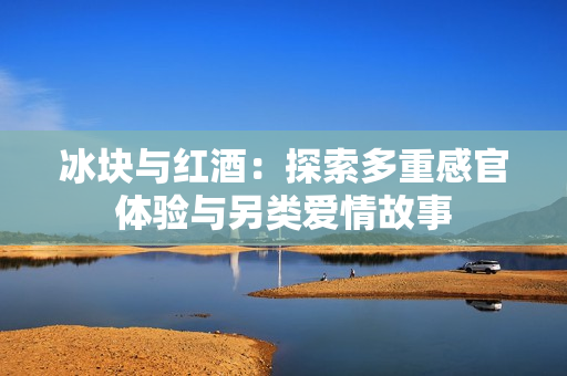 冰块与红酒：探索多重感官体验与另类爱情故事