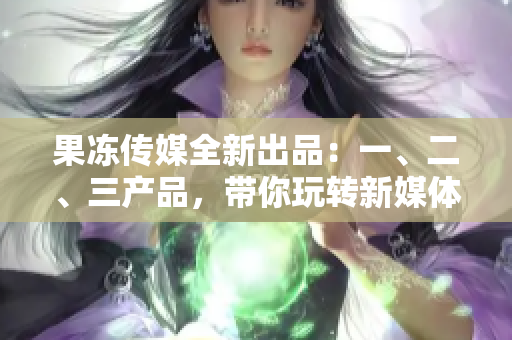 果冻传媒全新出品：一、二、三产品，带你玩转新媒体营销