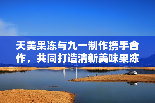 天美果冻与九一制作携手合作，共同打造清新美味果冻
