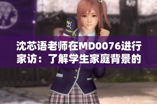沈芯语老师在MD0076进行家访：了解学生家庭背景的重要性