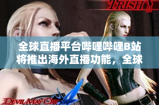 全球直播平台哔哩哔哩B站将推出海外直播功能，全球用户可无缝观看海外内容
