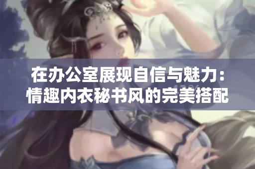 在办公室展现自信与魅力：情趣内衣秘书风的完美搭配与挑选指南