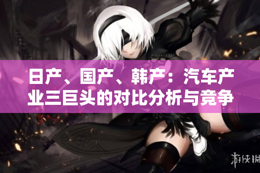 日产、国产、韩产：汽车产业三巨头的对比分析与竞争格局