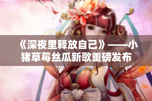《深夜里释放自己》——小猪草莓丝瓜新歌重磅发布