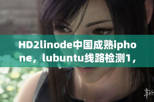 HD2linode中国成熟iphone，lubuntu线路检测1，linode成熟iphone，jmcomicron2·mic天堂传送门1·5·9，java成品网站530