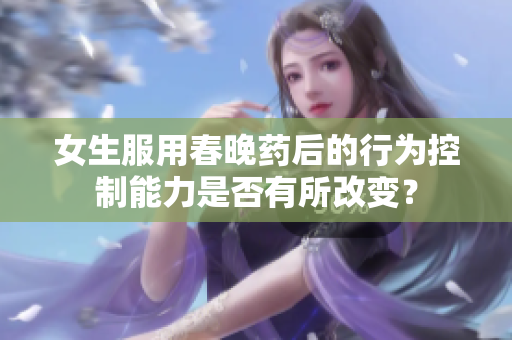 女生服用春晚药后的行为控制能力是否有所改变？