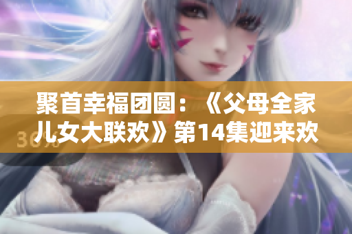 聚首幸福团圆：《父母全家儿女大联欢》第14集迎来欢乐时刻