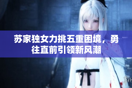 苏家独女力挑五重困境，勇往直前引领新风潮