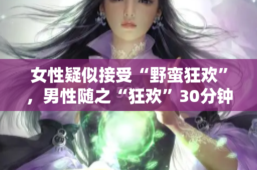 女性疑似接受“野蛮狂欢”，男性随之“狂欢”30分钟，引发争议。