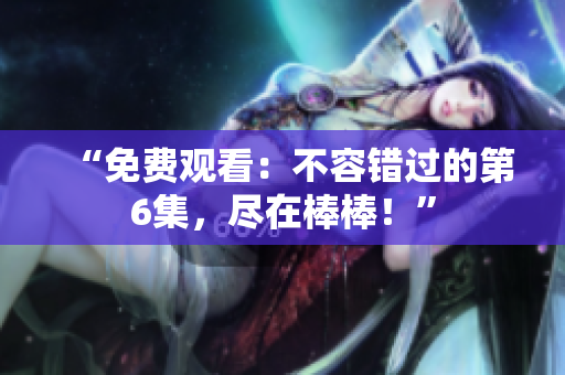 “免费观看：不容错过的第6集，尽在棒棒！”