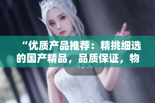 “优质产品推荐：精挑细选的国产精品，品质保证，物超所值！”