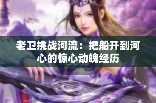 老卫挑战河流：把船开到河心的惊心动魄经历