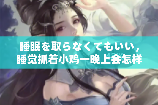 睡眠を取らなくてもいい，睡觉抓着小鸡一晚上会怎样，睡过年纪最大的多少岁六十多，水润紧致销魂低吟古代，水润紧致销魂低吟，说说都是怎么的干对象的514
