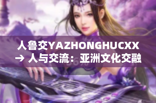 人鲁交YAZHONGHUCXX→ 人与交流：亚洲文化交融的探索