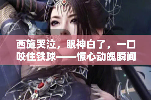 西施哭泣，眼神白了，一口咬住铁球——惊心动魄瞬间被抓拍