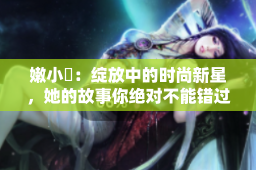 嫩小槡：绽放中的时尚新星，她的故事你绝对不能错过！
