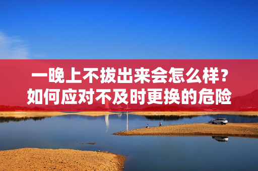 一晚上不拔出来会怎么样？如何应对不及时更换的危险？