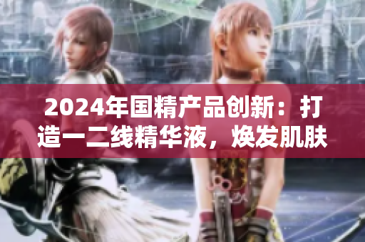 2024年国精产品创新：打造一二线精华液，焕发肌肤新生