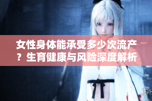 女性身体能承受多少次流产？生育健康与风险深度解析