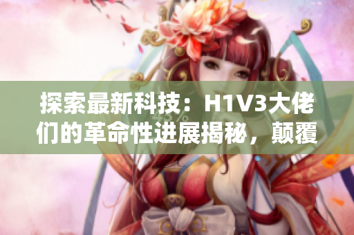 探索最新科技：H1V3大佬们的革命性进展揭秘，颠覆传统认知！